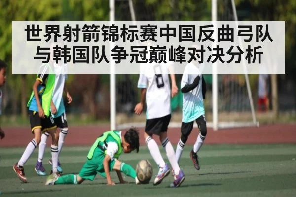 世界射箭锦标赛中国反曲弓队与韩国队争冠巅峰对决分析
