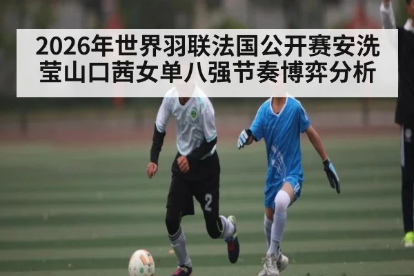2026年世界羽联法国公开赛安洗莹山口茜女单八强节奏博弈分析