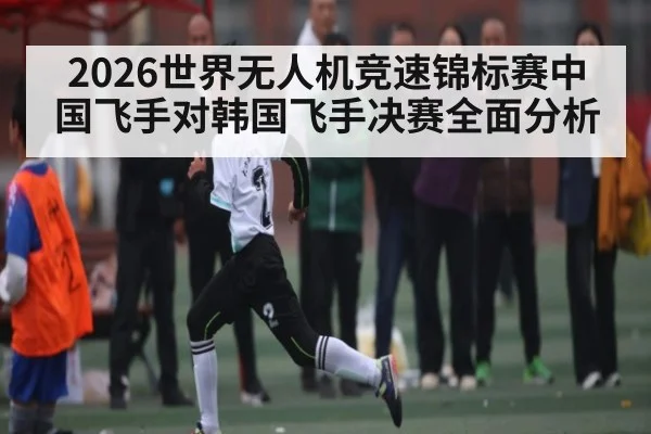 2026世界无人机竞速锦标赛中国飞手对韩国飞手决赛全面分析